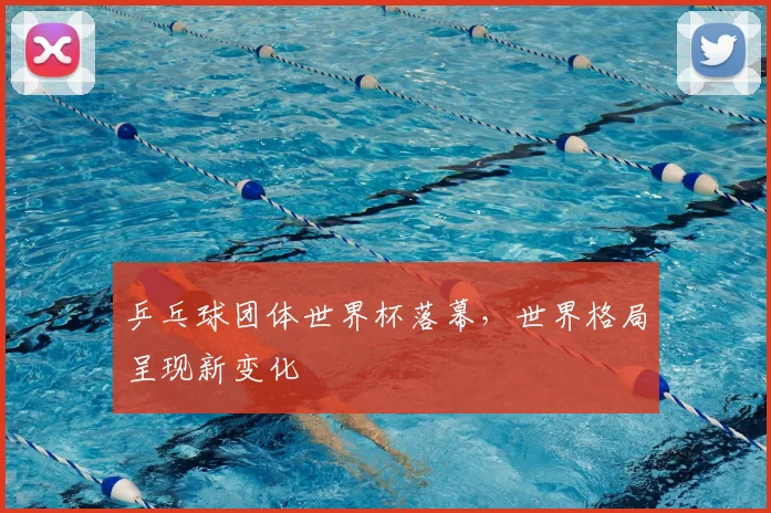 乒乓球团体世界杯落幕,世界格局呈现新变化