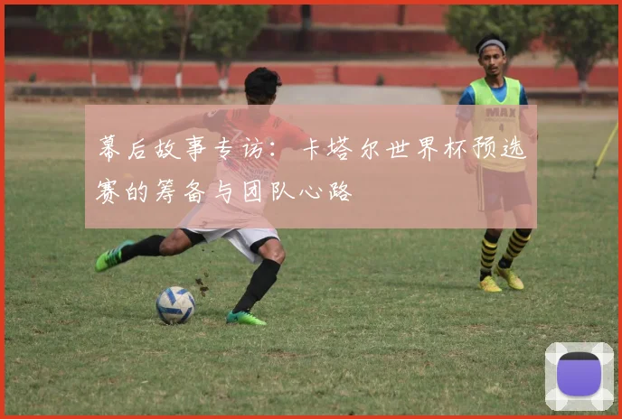 幕后故事专访:卡塔尔世界杯预选赛的筹备与团队心路