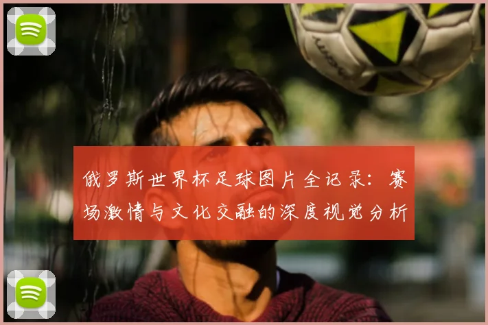 俄罗斯世界杯足球图片全记录:赛场激情与文化交融的深度视觉分析