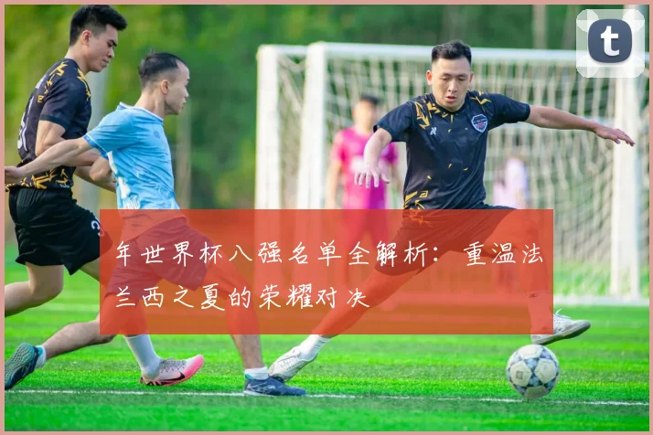 年世界杯八强名单全解析：重温法兰西之夏的荣耀对决