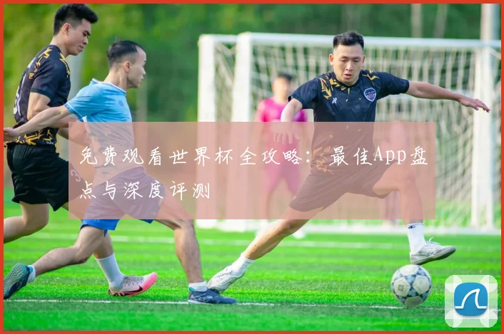 免费观看世界杯全攻略：最佳App盘点与深度评测