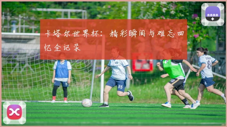 卡塔尔世界杯：精彩瞬间与难忘回忆全记录