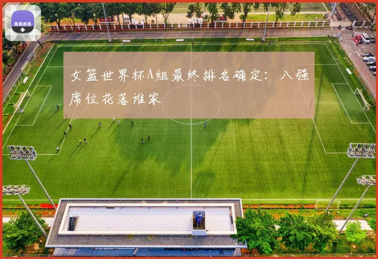 女篮世界杯A组最终排名确定：八强席位花落谁家