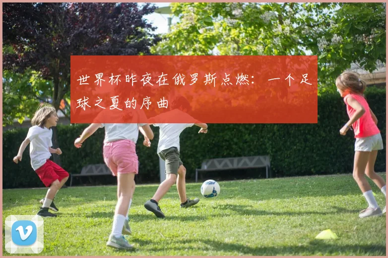世界杯昨夜在俄罗斯点燃：一个足球之夏的序曲
