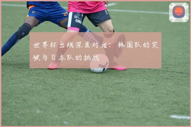 世界杯出线深度对话：韩国队的突破与日本队的挑战