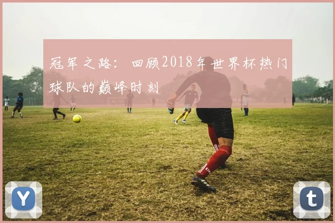 冠军之路：回顾2018年世界杯热门球队的巅峰时刻