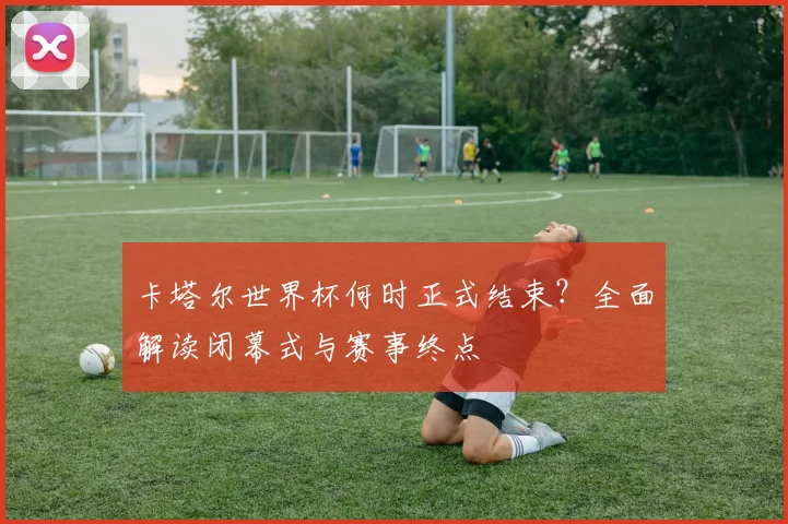 卡塔尔世界杯何时正式结束？全面解读闭幕式与赛事终点