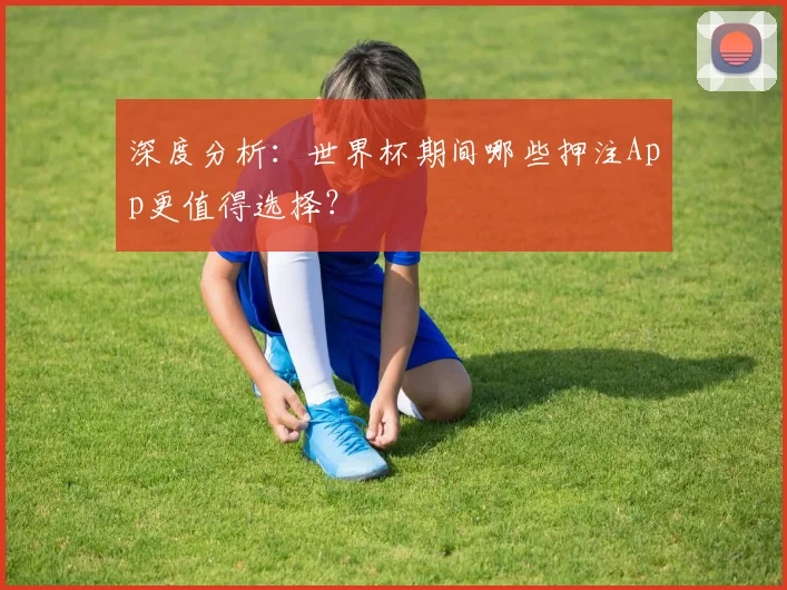 深度分析：世界杯期间哪些押注App更值得选择？