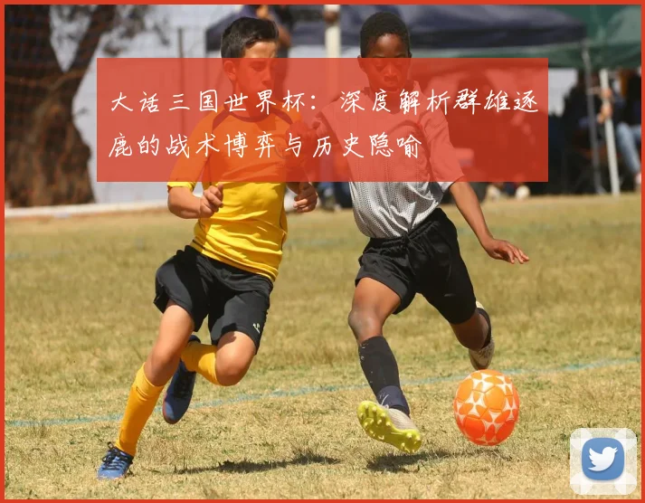 大话三国世界杯：深度解析群雄逐鹿的战术博弈与历史隐喻